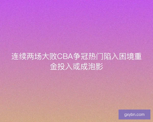 连续两场大败CBA争冠热门陷入困境重金投入或成泡影