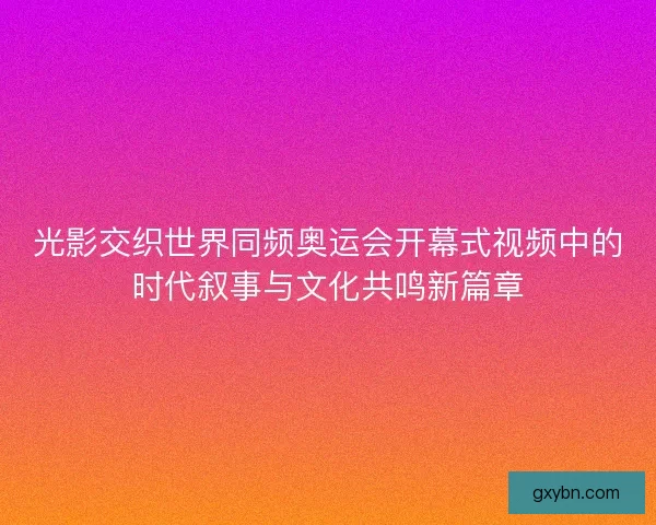 光影交织世界同频奥运会开幕式视频中的时代叙事与文化共鸣新篇章