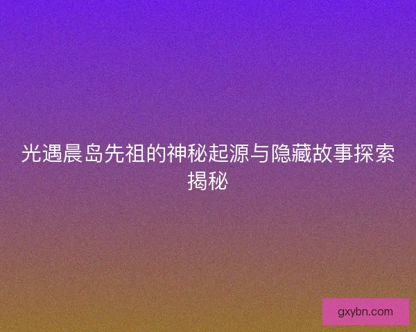 光遇晨岛先祖的神秘起源与隐藏故事探索揭秘