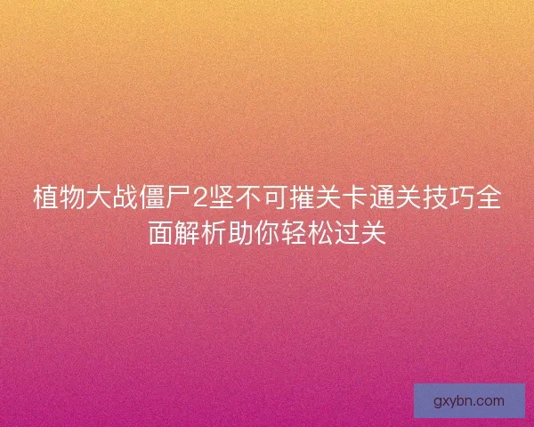 植物大战僵尸2坚不可摧关卡通关技巧全面解析助你轻松过关