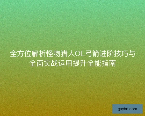 全方位解析怪物猎人OL弓箭进阶技巧与全面实战运用提升全能指南