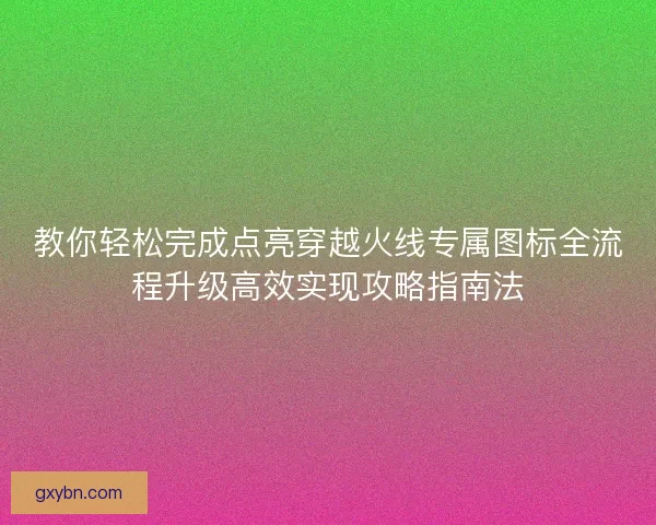 教你轻松完成点亮穿越火线专属图标全流程升级高效实现攻略指南法
