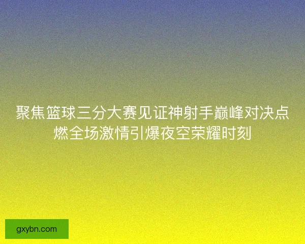 聚焦篮球三分大赛见证神射手巅峰对决点燃全场激情引爆夜空荣耀时刻