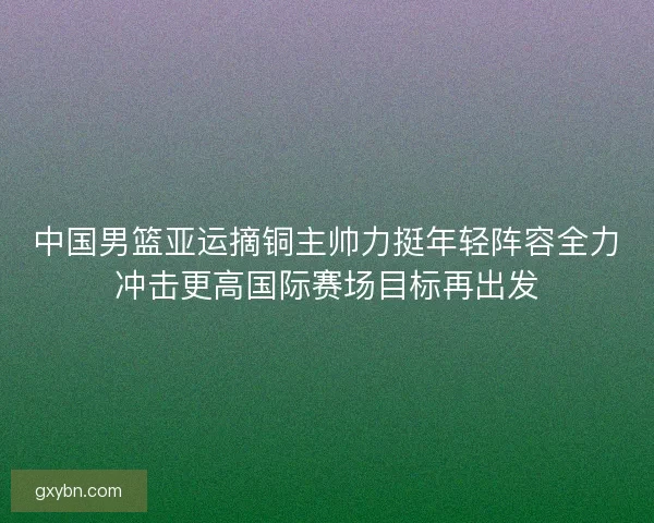 中国男篮亚运摘铜主帅力挺年轻阵容全力冲击更高国际赛场目标再出发