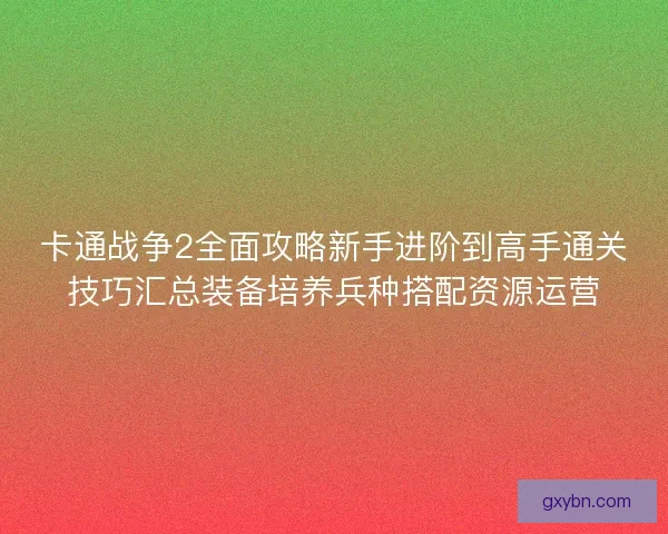 卡通战争2全面攻略新手进阶到高手通关技巧汇总装备培养兵种搭配资源运营
