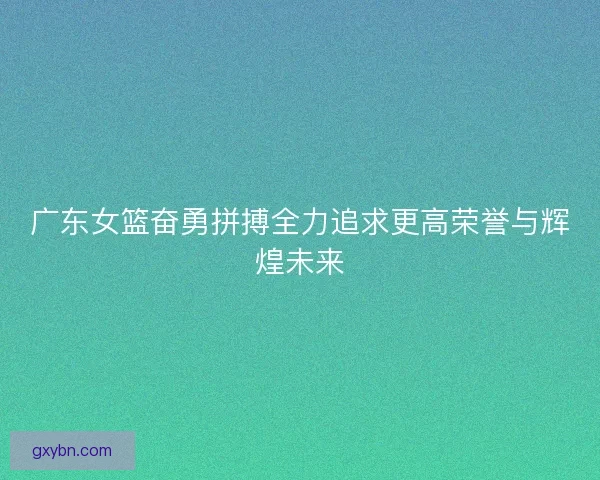 广东女篮奋勇拼搏全力追求更高荣誉与辉煌未来