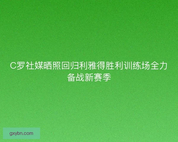 C罗社媒晒照回归利雅得胜利训练场全力备战新赛季