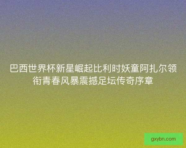 巴西世界杯新星崛起比利时妖童阿扎尔领衔青春风暴震撼足坛传奇序章