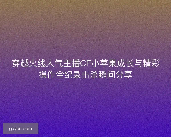 穿越火线人气主播CF小苹果成长与精彩操作全纪录击杀瞬间分享