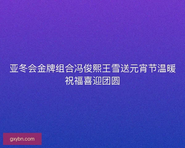 亚冬会金牌组合冯俊熙王雪送元宵节温暖祝福喜迎团圆