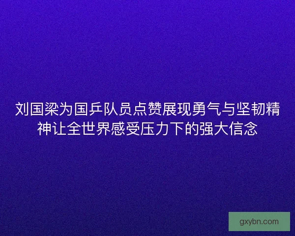 刘国梁为国乒队员点赞展现勇气与坚韧精神让全世界感受压力下的强大信念