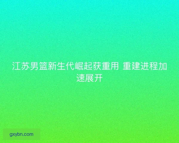 江苏男篮新生代崛起获重用 重建进程加速展开 江苏男篮新生代崛起获重用 重建进程加速展开