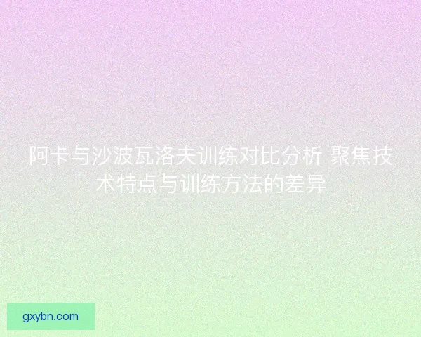 阿卡与沙波瓦洛夫训练对比分析 聚焦技术特点与训练方法的差异