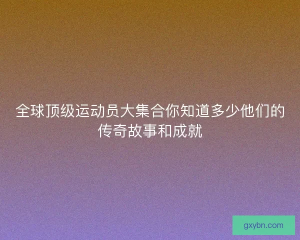 全球顶级运动员大集合你知道多少他们的传奇故事和成就