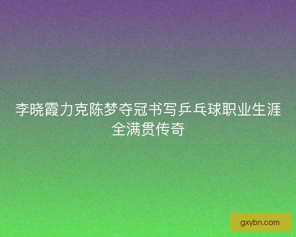 李晓霞力克陈梦夺冠书写乒乓球职业生涯全满贯传奇