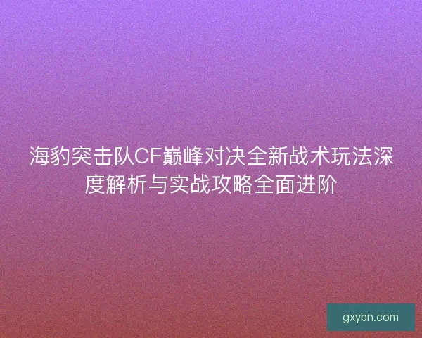 海豹突击队CF巅峰对决全新战术玩法深度解析与实战攻略全面进阶