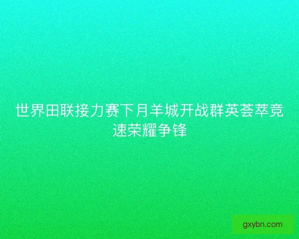 世界田联接力赛下月羊城开战群英荟萃竞速荣耀争锋 世界田联接力赛下月羊城开战群英荟萃竞速荣耀争锋
