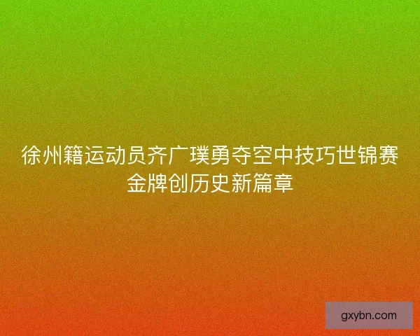 徐州籍运动员齐广璞勇夺空中技巧世锦赛金牌创历史新篇章