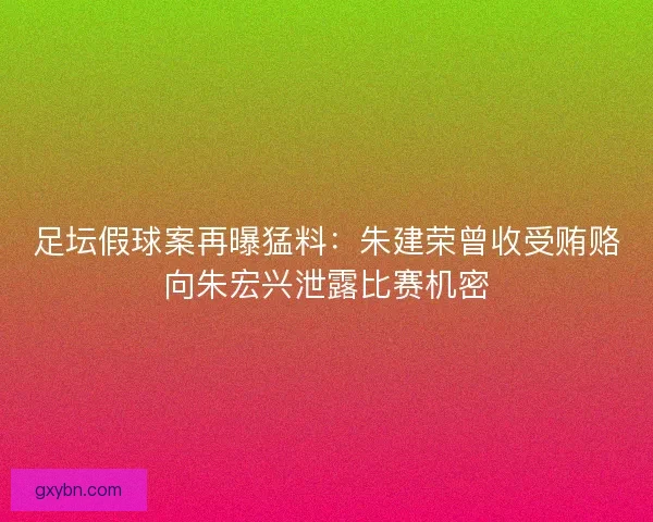 足坛假球案再曝猛料：朱建荣曾收受贿赂向朱宏兴泄露比赛机密