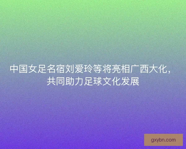 中国女足名宿刘爱玲等将亮相广西大化,共同助力足球文化发展 中国女足名宿刘爱玲等将亮相广西大化,共同助力足球文化发展