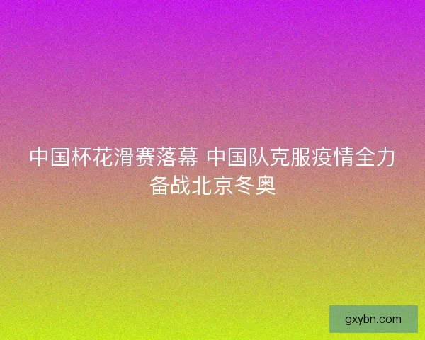 中国杯花滑赛落幕 中国队克服疫情全力备战北京冬奥