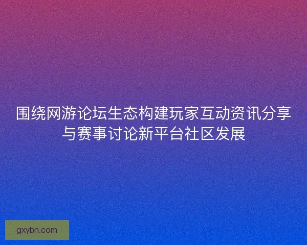 围绕网游论坛生态构建玩家互动资讯分享与赛事讨论新平台社区发展 围绕网游论坛生态构建玩家互动资讯分享与赛事讨论新平台社区发展