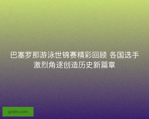 巴塞罗那游泳世锦赛精彩回顾 各国选手激烈角逐创造历史新篇章