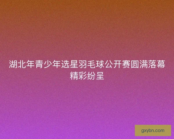 湖北年青少年选星羽毛球公开赛圆满落幕精彩纷呈