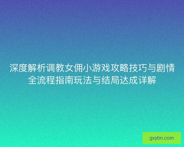 深度解析调教女佣小游戏攻略技巧与剧情全流程指南玩法与结局达成详解