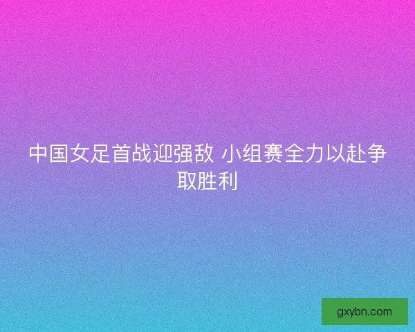 中国女足首战迎强敌 小组赛全力以赴争取胜利
