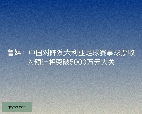 鲁媒:中国对阵澳大利亚足球赛事球票收入预计将突破5000万元大关 鲁媒:中国对阵澳大利亚足球赛事球票收入预计将突破5000万元大关