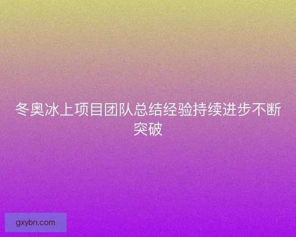 冬奥冰上项目团队总结经验持续进步不断突破