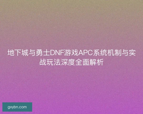 地下城与勇士DNF游戏APC系统机制与实战玩法深度全面解析 地下城与勇士DNF游戏APC系统机制与实战玩法深度全面解析