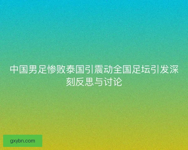 中国男足惨败泰国引震动全国足坛引发深刻反思与讨论