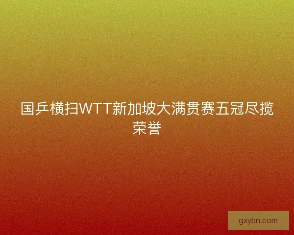 国乒横扫WTT新加坡大满贯赛五冠尽揽荣誉 国乒横扫WTT新加坡大满贯赛五冠尽揽荣誉